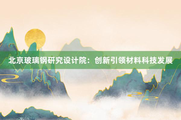 北京玻璃钢研究设计院：创新引领材料科技发展