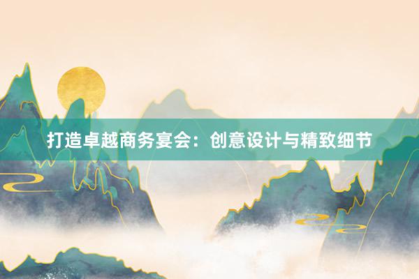 打造卓越商务宴会：创意设计与精致细节