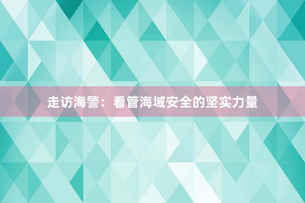 走访海警：看管海域安全的坚实力量